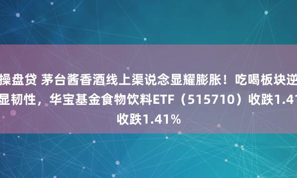 操盘贷 茅台酱香酒线上渠说念显耀膨胀！吃喝板块逆市显韧性，华宝基金食物饮料ETF（515710）收跌1.41%